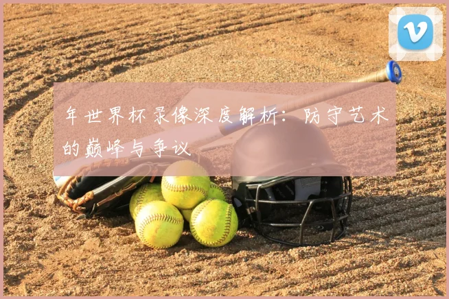 年世界杯录像深度解析:防守艺术的巅峰与争议
