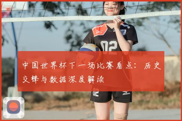 中国世界杯下一场比赛看点：历史交锋与数据深度解读