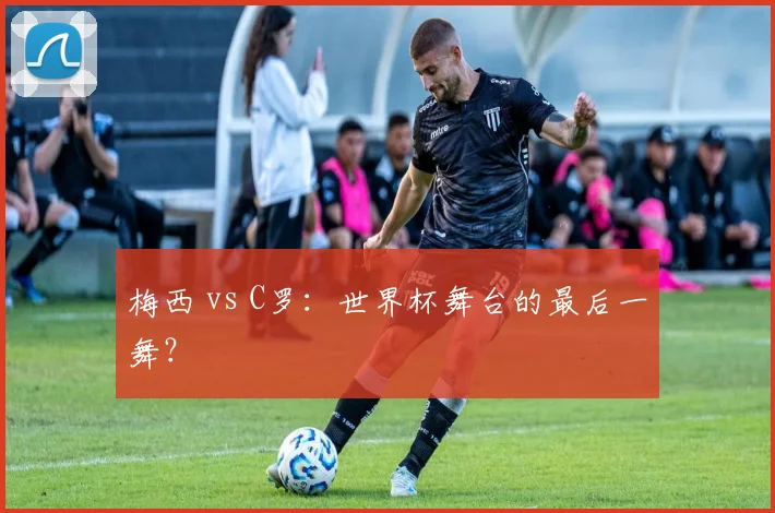 梅西 vs C罗：世界杯舞台的最后一舞？