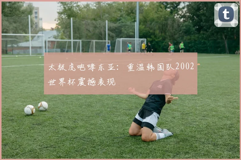 太极虎咆哮东亚：重温韩国队2002世界杯震撼表现