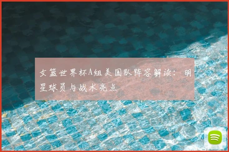 女篮世界杯A组美国队阵容解读：明星球员与战术亮点