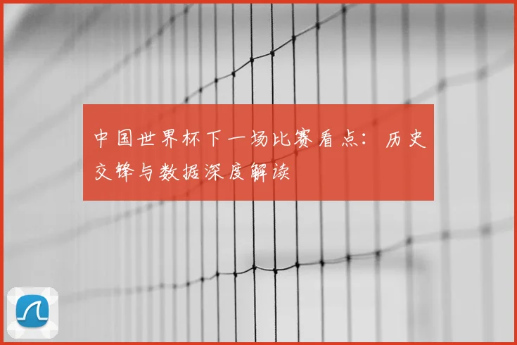中国世界杯下一场比赛看点：历史交锋与数据深度解读