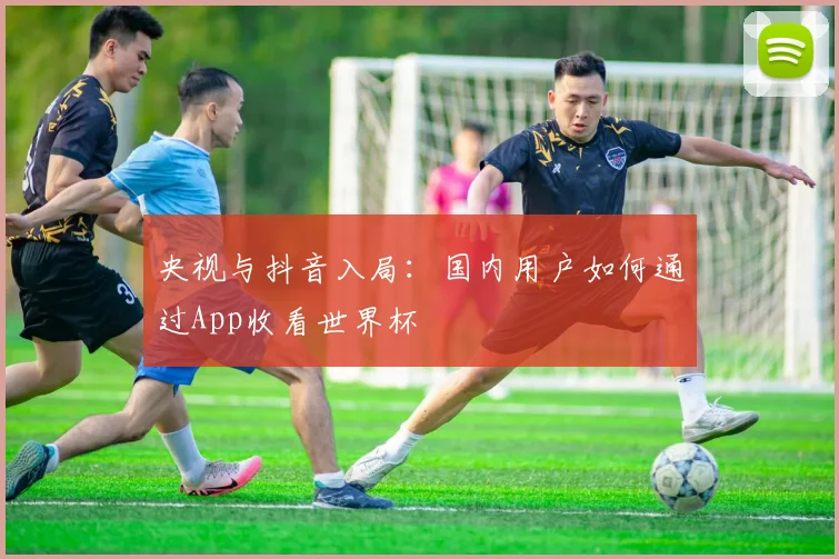 央视与抖音入局：国内用户如何通过App收看世界杯