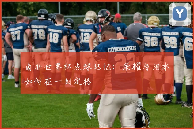 南非世界杯点球记忆：荣耀与泪水如何在一刻定格