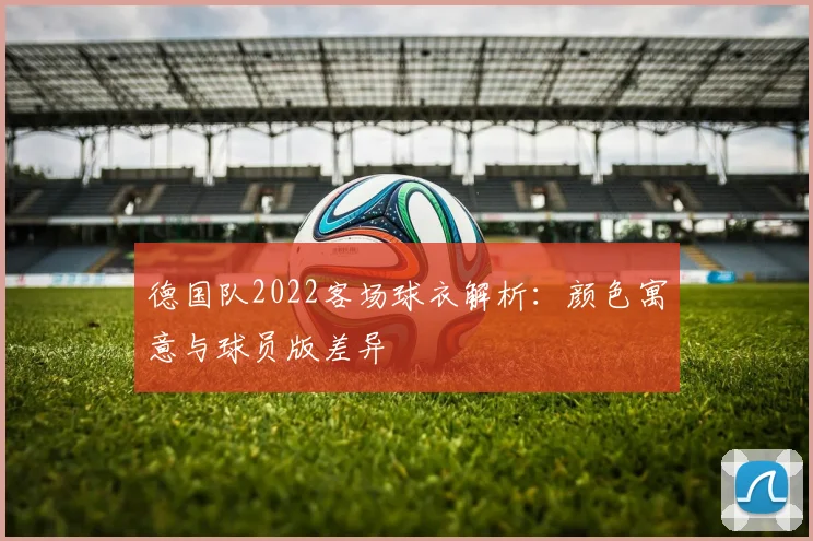 德国队2022客场球衣解析：颜色寓意与球员版差异