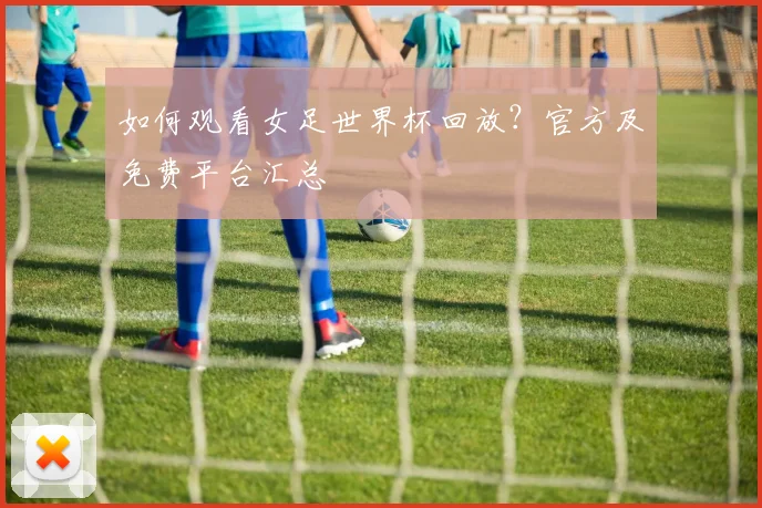 如何观看女足世界杯回放？官方及免费平台汇总