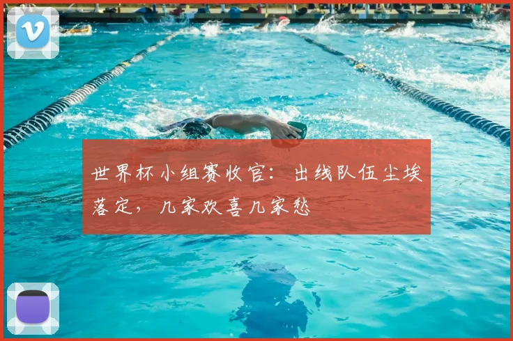 世界杯小组赛收官：出线队伍尘埃落定，几家欢喜几家愁