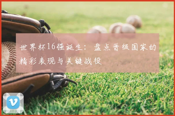 世界杯16强诞生:盘点晋级国家的精彩表现与关键战役