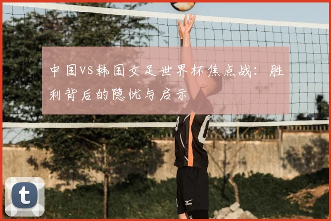 中国vs韩国女足世界杯焦点战：胜利背后的隐忧与启示