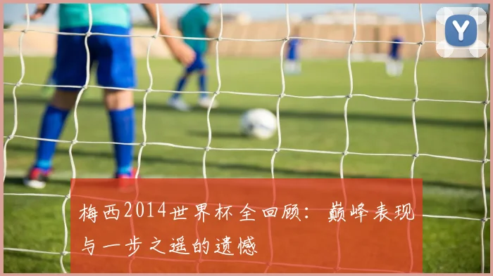 梅西2014世界杯全回顾：巅峰表现与一步之遥的遗憾