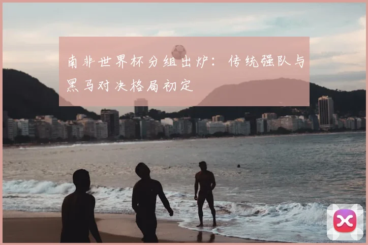 南非世界杯分组出炉：传统强队与黑马对决格局初定