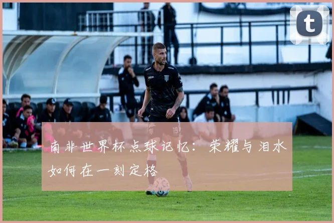 南非世界杯点球记忆：荣耀与泪水如何在一刻定格