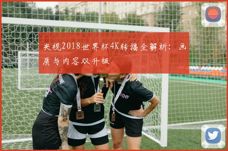 央视2018世界杯4K转播全解析：画质与内容双升级