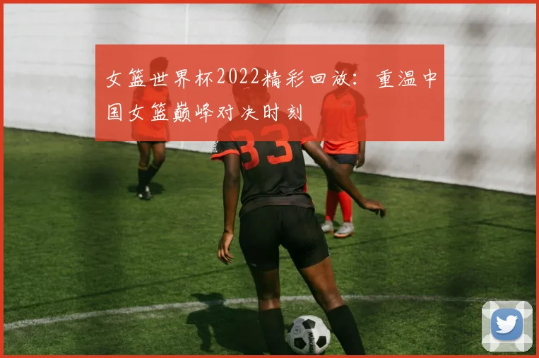 女篮世界杯2022精彩回放:重温中国女篮巅峰对决时刻