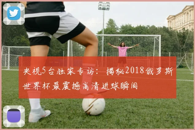 央视5台独家专访：揭秘2018俄罗斯世界杯最震撼高清进球瞬间