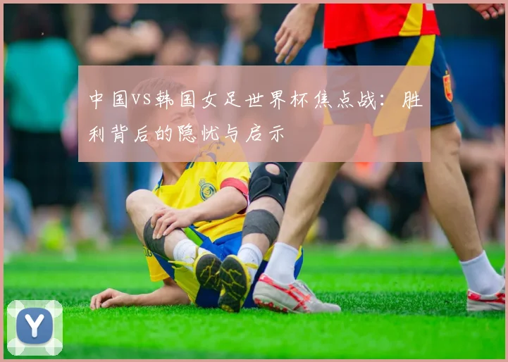 中国vs韩国女足世界杯焦点战：胜利背后的隐忧与启示