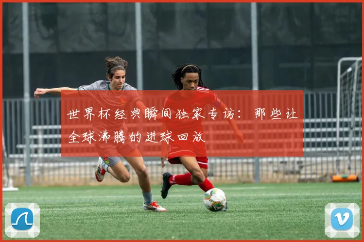世界杯经典瞬间独家专访：那些让全球沸腾的进球回放